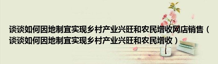 谈谈如何因地制宜实现乡村产业兴旺和农民增收网店销售（谈谈如何因地制宜实现乡村产业兴旺和农民增收）