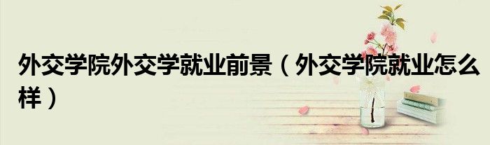 外交学院外交学就业前景（外交学院就业怎么样）