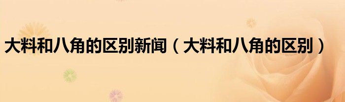 大料和八角的区别新闻（大料和八角的区别）