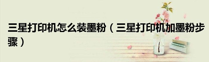 三星打印机怎么装墨粉（三星打印机加墨粉步骤）
