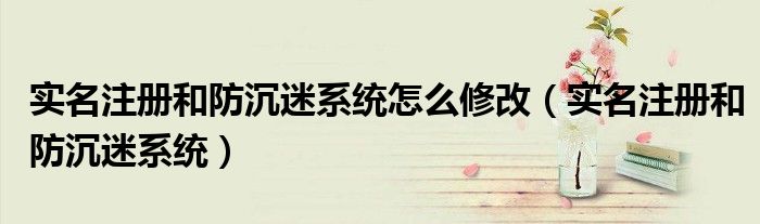 实名注册和防沉迷系统怎么修改（实名注册和防沉迷系统）