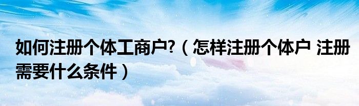 如何注册个体工商户?（怎样注册个体户 注册需要什么条件）