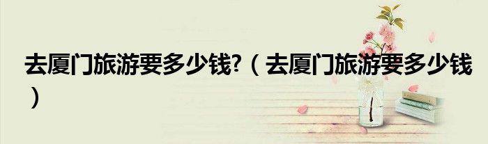 去厦门旅游要多少钱?（去厦门旅游要多少钱）