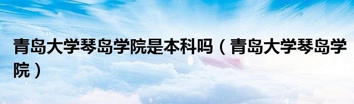 青岛大学琴岛学院是本科吗（青岛大学琴岛学院）