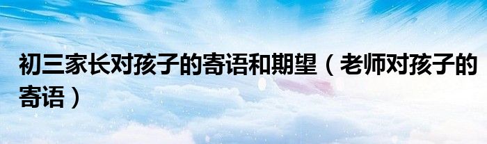 初三家长对孩子的寄语和期望（老师对孩子的寄语）