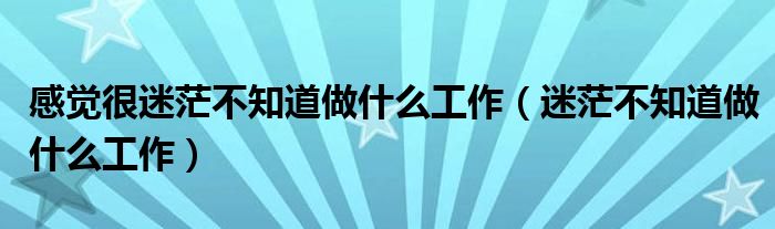 感觉很迷茫不知道做什么工作（迷茫不知道做什么工作）