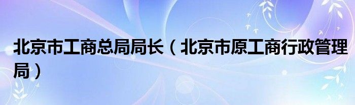 北京市工商总局局长（北京市原工商行政管理局）