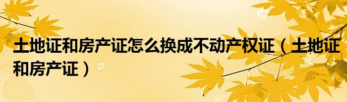 土地证和房产证怎么换成不动产权证（土地证和房产证）