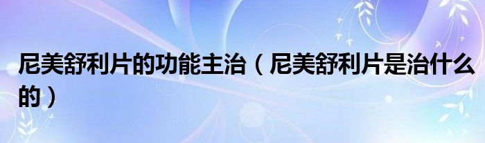 尼美舒利片的功能主治（尼美舒利片是治什么的）