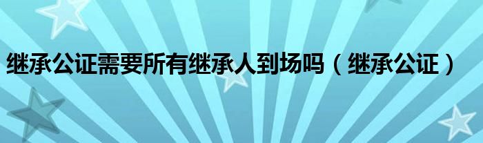 继承公证需要所有继承人到场吗（继承公证）