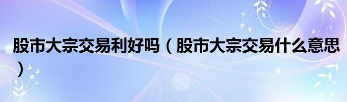 股市大宗交易利好吗（股市大宗交易什么意思）