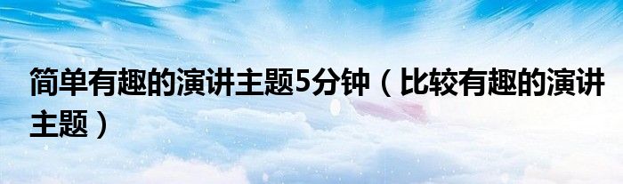 简单有趣的演讲主题5分钟（比较有趣的演讲主题）