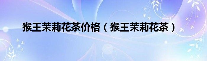 猴王茉莉花茶价格（猴王茉莉花茶）