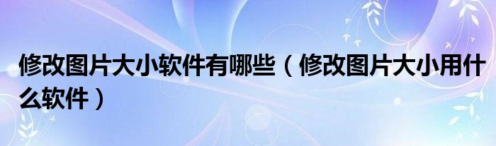 修改图片大小软件有哪些（修改图片大小用什么软件）