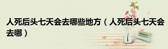 人死后头七天会去哪些地方（人死后头七天会去哪）