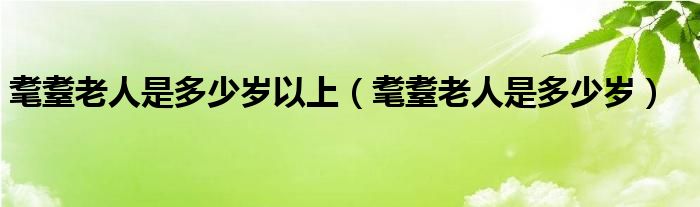 耄耋老人是多少岁以上（耄耋老人是多少岁）