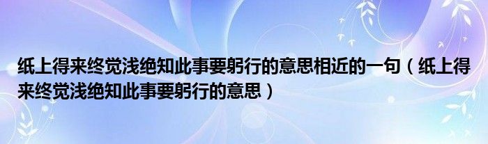 纸上得来终觉浅绝知此事要躬行的意思相近的一句（纸上得来终觉浅绝知此事要躬行的意思）
