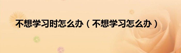 不想学习时怎么办（不想学习怎么办）