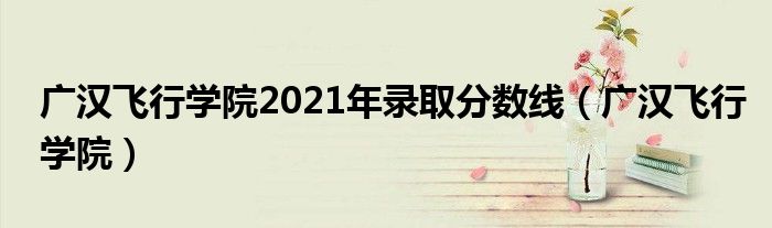 广汉飞行学院2021年录取分数线（广汉飞行学院）