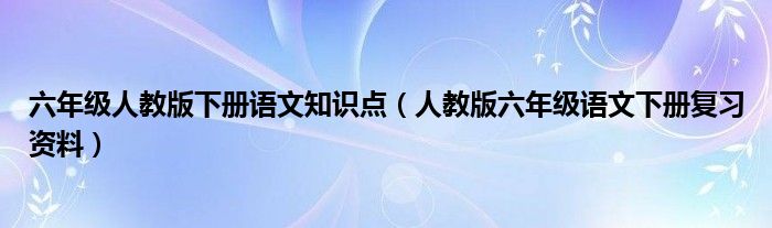 六年级人教版下册语文知识点（人教版六年级语文下册复习资料）