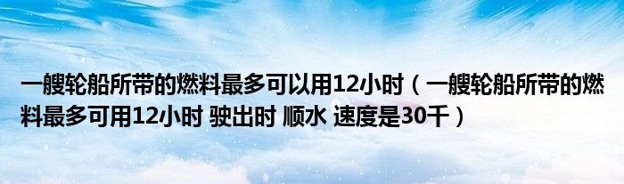 一艘轮船所带的燃料最多可以用12小时（一艘轮船所带的燃料最多可用12小时 驶出时 顺水 速度是30千）