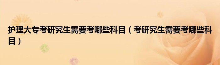 护理大专考研究生需要考哪些科目（考研究生需要考哪些科目）