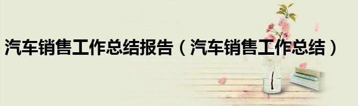 汽车销售工作总结报告（汽车销售工作总结）