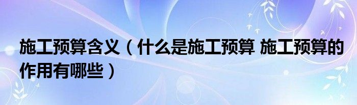 施工预算含义（什么是施工预算 施工预算的作用有哪些）