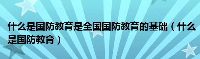 什么是国防教育是全国国防教育的基础（什么是国防教育）