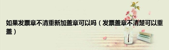 如果发票章不清重新加盖章可以吗（发票盖章不清楚可以重盖）