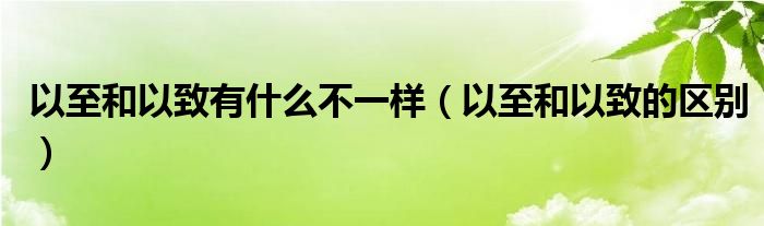 以至和以致有什么不一样（以至和以致的区别）