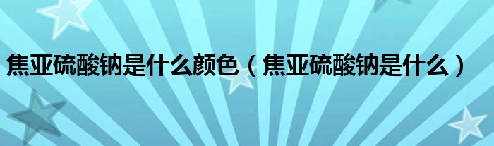焦亚硫酸钠是什么颜色（焦亚硫酸钠是什么）