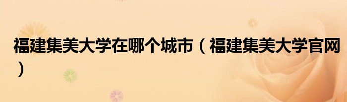 福建集美大学在哪个城市（福建集美大学官网）