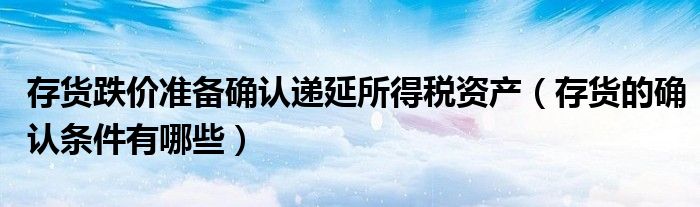 存货跌价准备确认递延所得税资产（存货的确认条件有哪些）