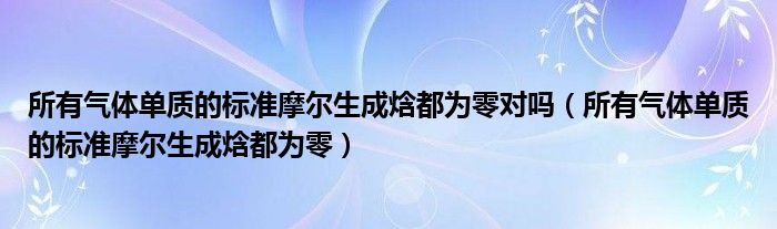 所有气体单质的标准摩尔生成焓都为零对吗（所有气体单质的标准摩尔生成焓都为零）