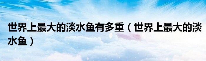 世界上最大的淡水鱼有多重（世界上最大的淡水鱼）