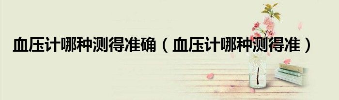 血压计哪种测得准确（血压计哪种测得准）