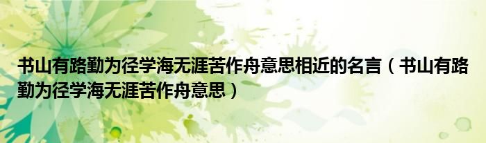 书山有路勤为径学海无涯苦作舟意思相近的名言（书山有路勤为径学海无涯苦作舟意思）