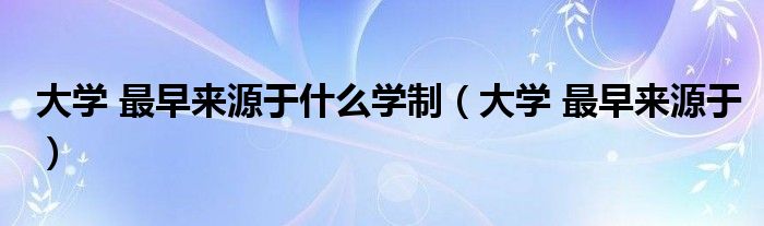大学 最早来源于什么学制（大学 最早来源于）
