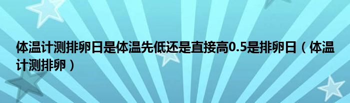 体温计测排卵日是体温先低还是直接高0.5是排卵日（体温计测排卵）