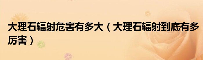 大理石辐射危害有多大（大理石辐射到底有多厉害）