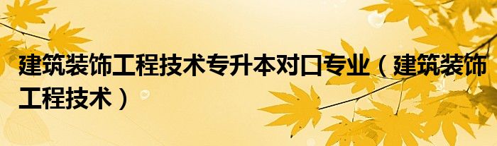 建筑装饰工程技术专升本对口专业（建筑装饰工程技术）