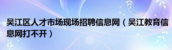 吴江区人才市场现场招聘信息网（吴江教育信息网打不开）
