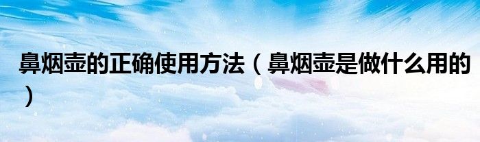 鼻烟壶的正确使用方法（鼻烟壶是做什么用的）