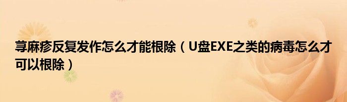 荨麻疹反复发作怎么才能根除（U盘EXE之类的病毒怎么才可以根除）
