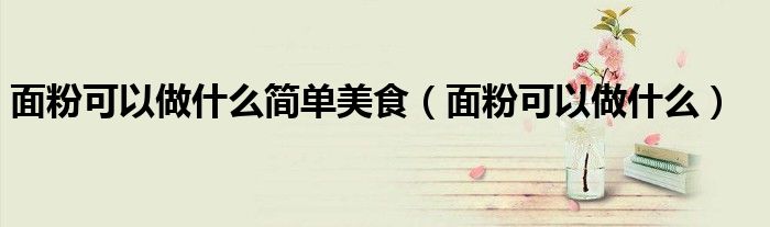 面粉可以做什么简单美食（面粉可以做什么）