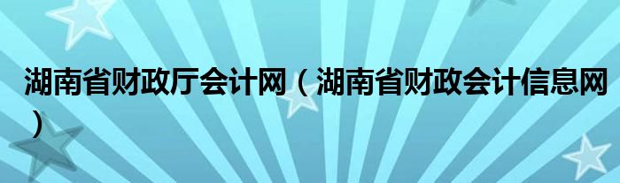 湖南省财政厅会计网（湖南省财政会计信息网）