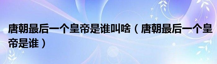 唐朝最后一个皇帝是谁叫啥（唐朝最后一个皇帝是谁）