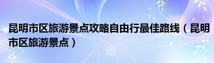 昆明市区旅游景点攻略自由行最佳路线（昆明市区旅游景点）
