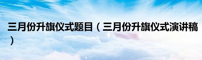 三月份升旗仪式题目（三月份升旗仪式演讲稿）
